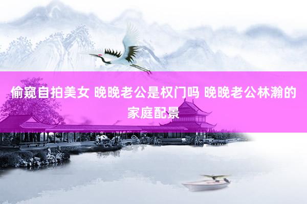 偷窥自拍美女 晚晚老公是权门吗 晚晚老公林瀚的家庭配景