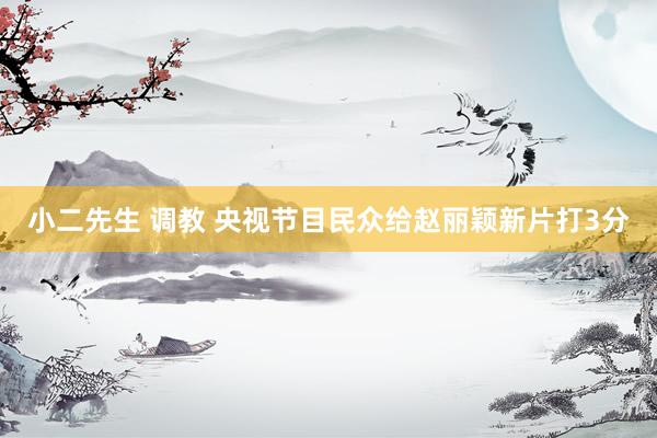 小二先生 调教 央视节目民众给赵丽颖新片打3分