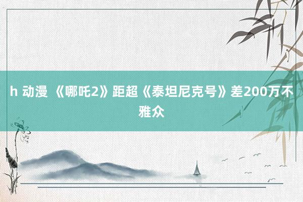h 动漫 《哪吒2》距超《泰坦尼克号》差200万不雅众