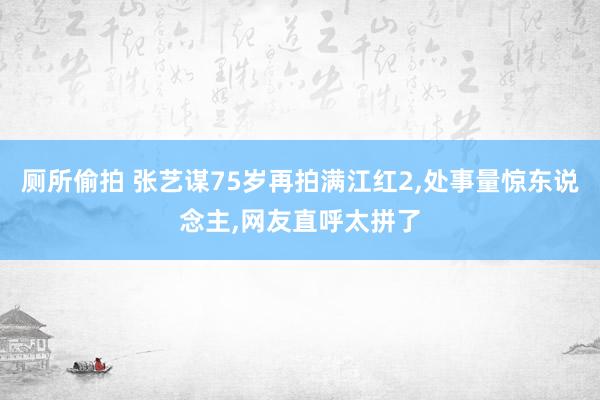 厕所偷拍 张艺谋75岁再拍满江红2，处事量惊东说念主，网友直呼太拼了