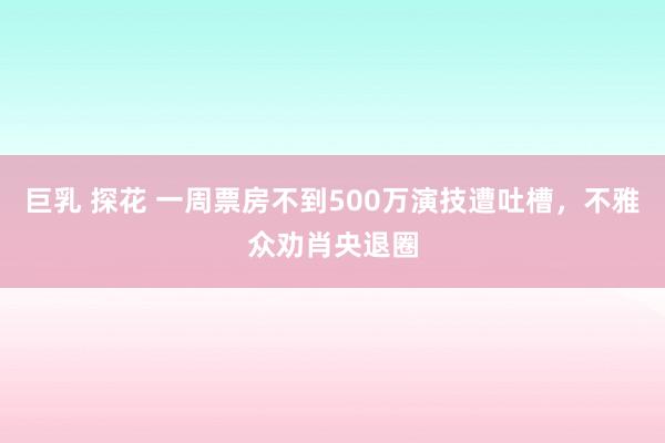 巨乳 探花 一周票房不到500万演技遭吐槽，不雅众劝肖央退圈