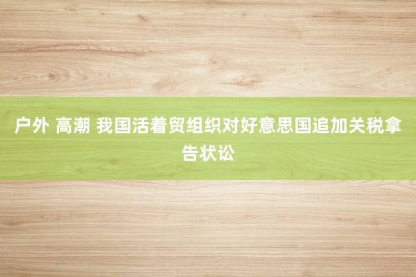 户外 高潮 我国活着贸组织对好意思国追加关税拿告状讼