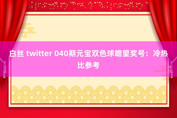 白丝 twitter 040期元宝双色球瞻望奖号：冷热比参考