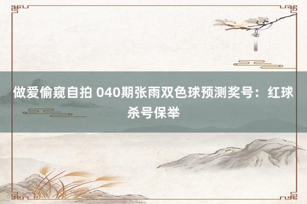 做爱偷窥自拍 040期张雨双色球预测奖号：红球杀号保举