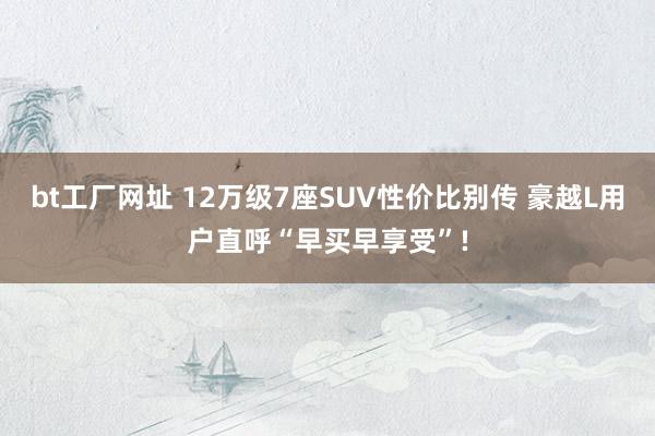 bt工厂网址 12万级7座SUV性价比别传 豪越L用户直呼“早买早享受”!