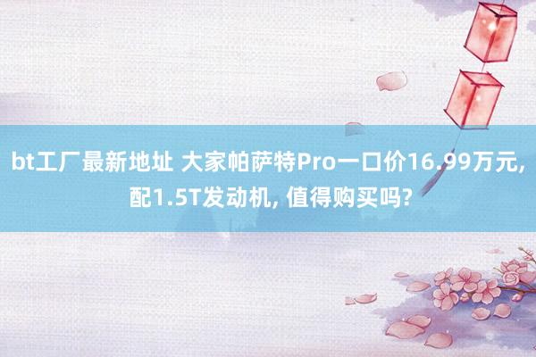 bt工厂最新地址 大家帕萨特Pro一口价16.99万元， 配1.5T发动机， 值得购买吗?