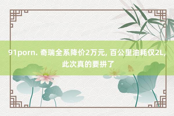 91porn. 奇瑞全系降价2万元， 百公里油耗仅2L， 此次真的要拼了