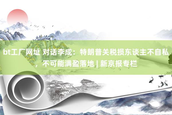 bt工厂网址 对话李成：特朗普关税损东谈主不自私，不可能满盈落地 | 新京报专栏