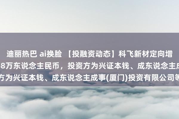 迪丽热巴 ai换脸 【投融资动态】科飞新材定向增发融资,融资额2511.68万东说念主民币,投资方为兴证本钱、成东说念主成事(厦门)投资有限公司等