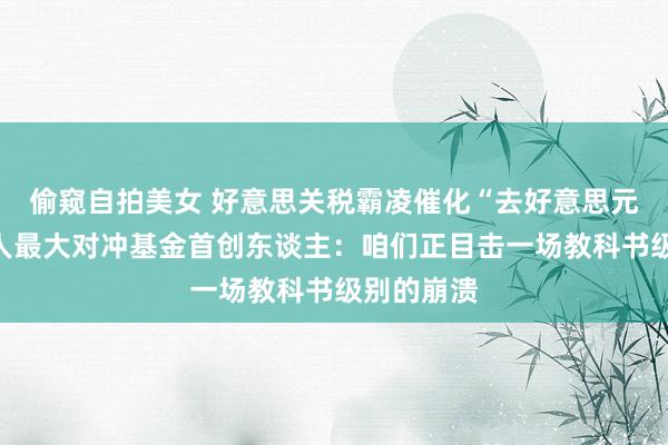 偷窥自拍美女 好意思关税霸凌催化“去好意思元化”，各人最大对冲基金首创东谈主：咱们正目击一场教科书级别的崩溃
