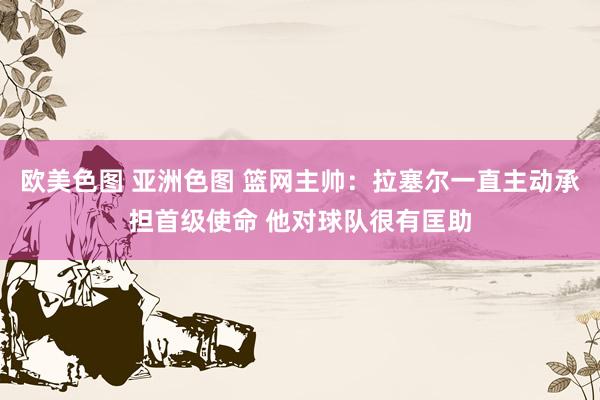 欧美色图 亚洲色图 篮网主帅：拉塞尔一直主动承担首级使命 他对球队很有匡助