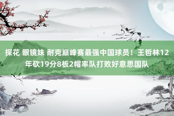 探花 眼镜妹 耐克巅峰赛最强中国球员！王哲林12年砍19分8板2帽率队打败好意思国队