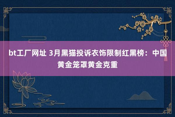 bt工厂网址 3月黑猫投诉衣饰限制红黑榜：中国黄金笼罩黄金克重