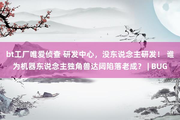 bt工厂唯爱侦查 研发中心，没东说念主研发！ 谁为机器东说念主独角兽达闼陷落老成？ | BUG