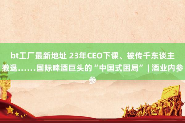 bt工厂最新地址 23年CEO下课、被传千东谈主撤退……国际啤酒巨头的“中国式困局” | 酒业内参