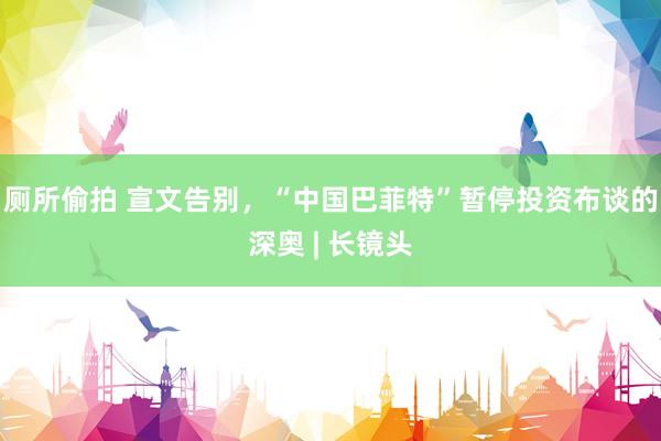 厕所偷拍 宣文告别，“中国巴菲特”暂停投资布谈的深奥 | 长镜头
