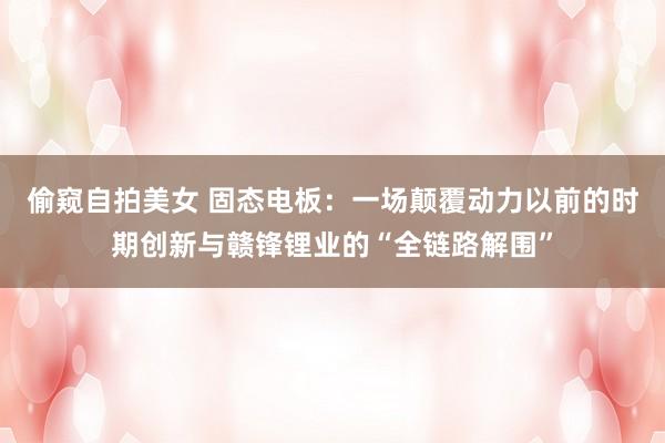 偷窥自拍美女 固态电板：一场颠覆动力以前的时期创新与赣锋锂业的“全链路解围”