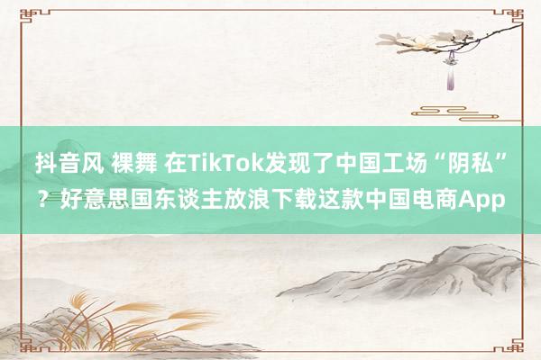 抖音风 裸舞 在TikTok发现了中国工场“阴私”？好意思国东谈主放浪下载这款中国电商App