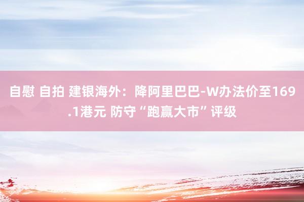自慰 自拍 建银海外：降阿里巴巴-W办法价至169.1港元 防守“跑赢大市”评级