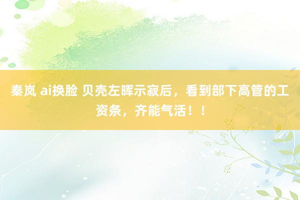 秦岚 ai换脸 贝壳左晖示寂后，看到部下高管的工资条，齐能气活！！