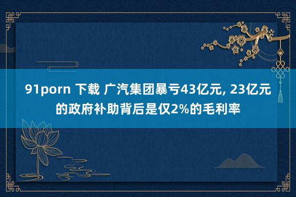 91porn 下载 广汽集团暴亏43亿元， 23亿元的政府补助背后是仅2%的毛利率