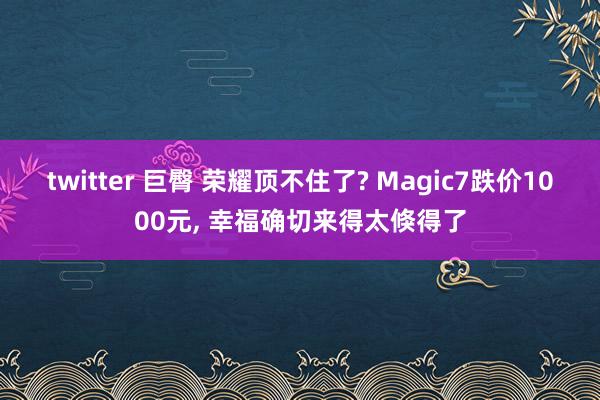 twitter 巨臀 荣耀顶不住了? Magic7跌价1000元， 幸福确切来得太倏得了