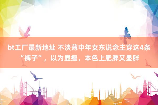 bt工厂最新地址 不淡薄中年女东说念主穿这4条“裤子”，以为显瘦，本色上肥胖又显胖