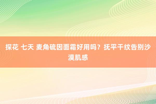 探花 七天 麦角硫因面霜好用吗？抚平干纹告别沙漠肌感