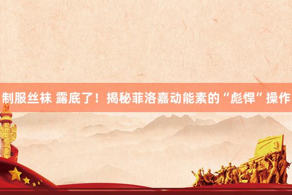 制服丝袜 露底了！揭秘菲洛嘉动能素的“彪悍”操作