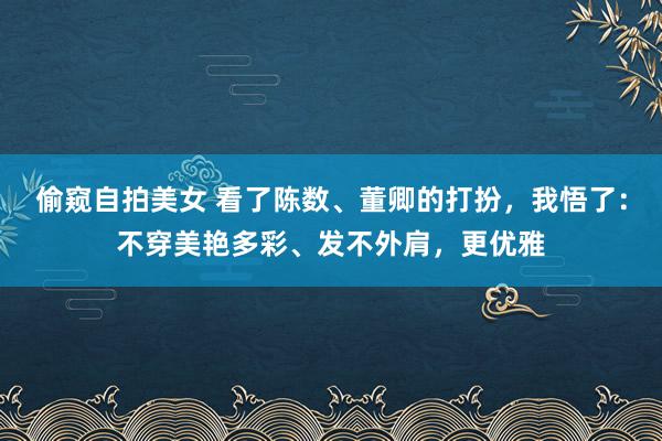 偷窥自拍美女 看了陈数、董卿的打扮，我悟了：不穿美艳多彩、发不外肩，更优雅