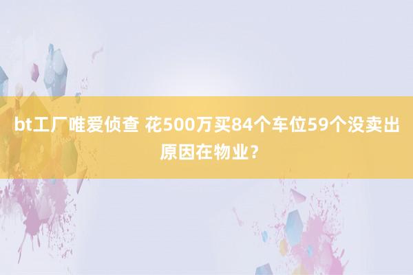 bt工厂唯爱侦查 花500万买84个车位59个没卖出 原因在物业？