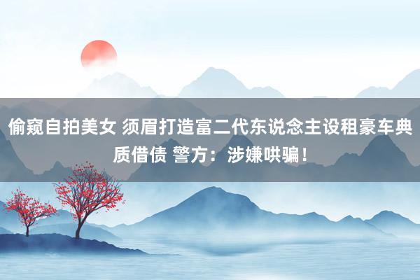 偷窥自拍美女 须眉打造富二代东说念主设租豪车典质借债 警方：涉嫌哄骗！