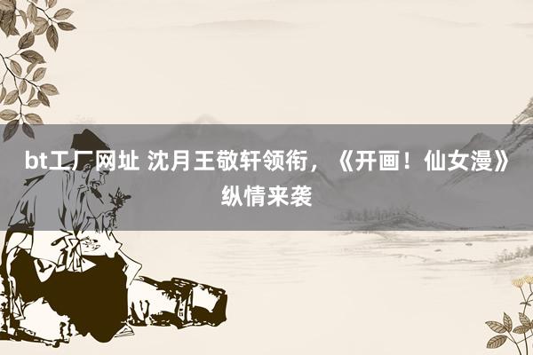 bt工厂网址 沈月王敬轩领衔，《开画！仙女漫》纵情来袭