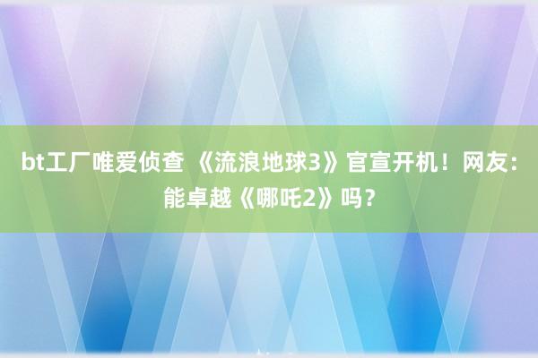 bt工厂唯爱侦查 《流浪地球3》官宣开机！网友：能卓越《哪吒2》吗？
