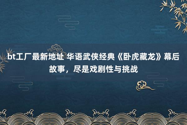 bt工厂最新地址 华语武侠经典《卧虎藏龙》幕后故事，尽是戏剧性与挑战