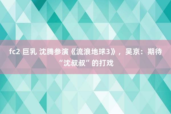 fc2 巨乳 沈腾参演《流浪地球3》，吴京：期待“沈叔叔”的打戏