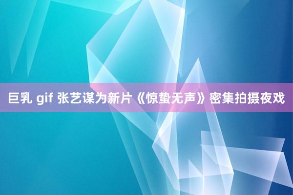 巨乳 gif 张艺谋为新片《惊蛰无声》密集拍摄夜戏