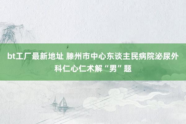 bt工厂最新地址 滕州市中心东谈主民病院泌尿外科仁心仁术解“男”题