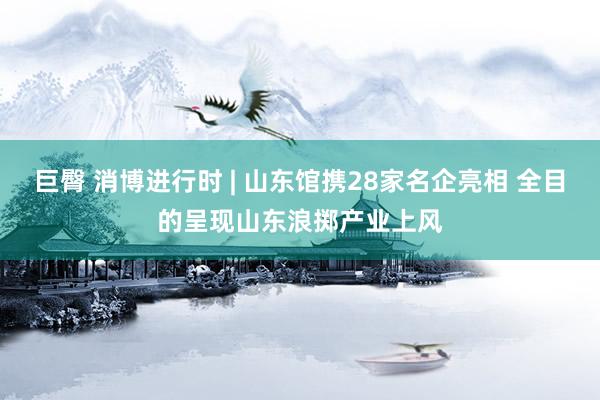 巨臀 消博进行时 | 山东馆携28家名企亮相 全目的呈现山东浪掷产业上风