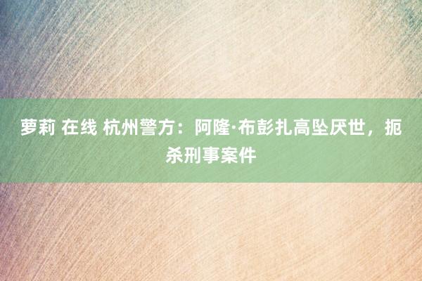 萝莉 在线 杭州警方：阿隆·布彭扎高坠厌世，扼杀刑事案件