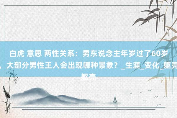 白虎 意思 两性关系：男东说念主年岁过了60岁，大部分男性王人会出现哪种景象？_生涯_变化_躯壳