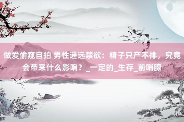 做爱偷窥自拍 男性遥远禁欲：精子只产不排，究竟会带来什么影响？_一定的_生存_前哨腺