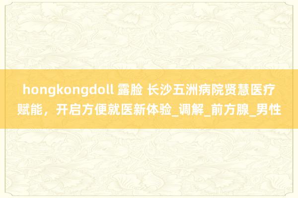 hongkongdoll 露脸 长沙五洲病院贤慧医疗赋能，开启方便就医新体验_调解_前方腺_男性