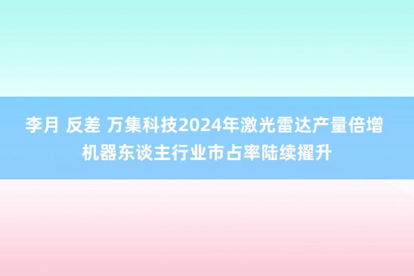 李月 反差 万集科技2024年激光雷达产量倍增 机器东谈主行业市占率陆续擢升