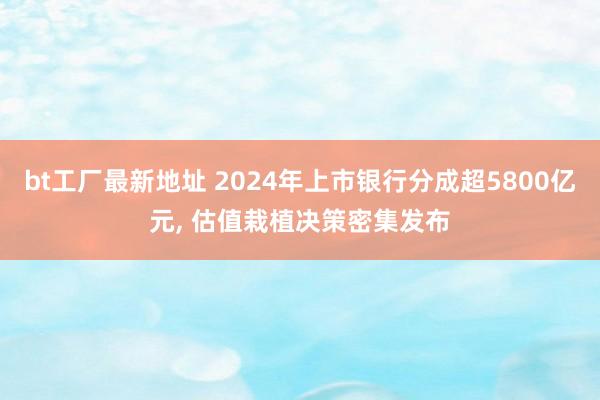 bt工厂最新地址 2024年上市银行分成超5800亿元， 估值栽植决策密集发布