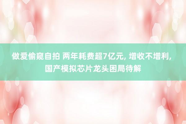 做爱偷窥自拍 两年耗费超7亿元， 增收不增利， 国产模拟芯片龙头困局待解