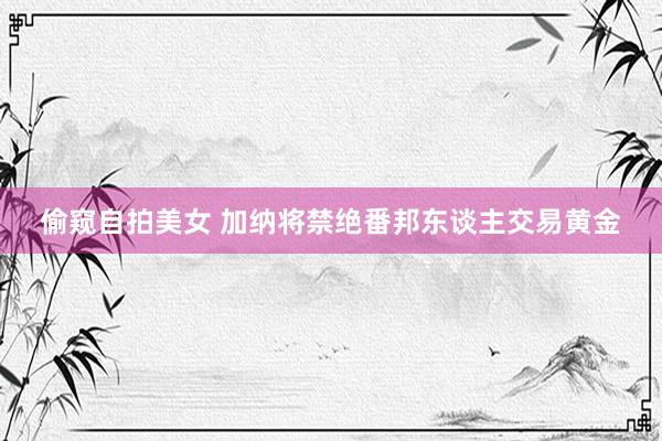 偷窥自拍美女 加纳将禁绝番邦东谈主交易黄金