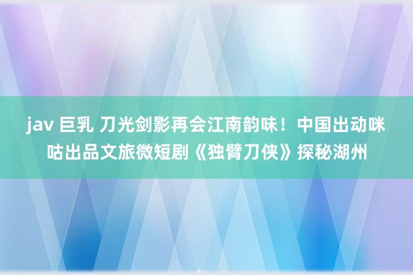 jav 巨乳 刀光剑影再会江南韵味！中国出动咪咕出品文旅微短剧《独臂刀侠》探秘湖州