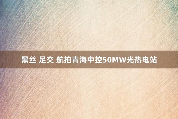 黑丝 足交 航拍青海中控50MW光热电站