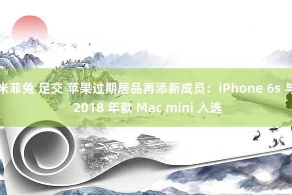 米菲兔 足交 苹果过期居品再添新成员：iPhone 6s 与 2018 年款 Mac mini 入选